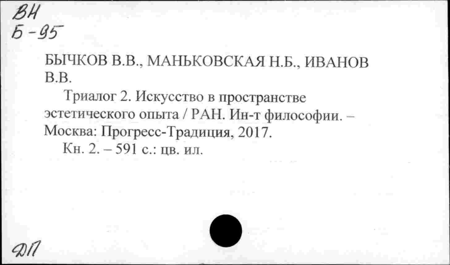 ﻿0Ц
Б-4ь
БЫЧКОВ В.В., МАНЬКОВСКАЯ Н.Б., ИВАНОВ В.В.
Триалог 2. Искусство в пространстве эстетического опыта / РАН. Ин-т философии. -Москва: Прогресс-Традиция, 2017.
Кн. 2. - 591 с.: цв. ил.
<0/7